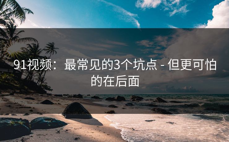 91视频：最常见的3个坑点 - 但更可怕的在后面