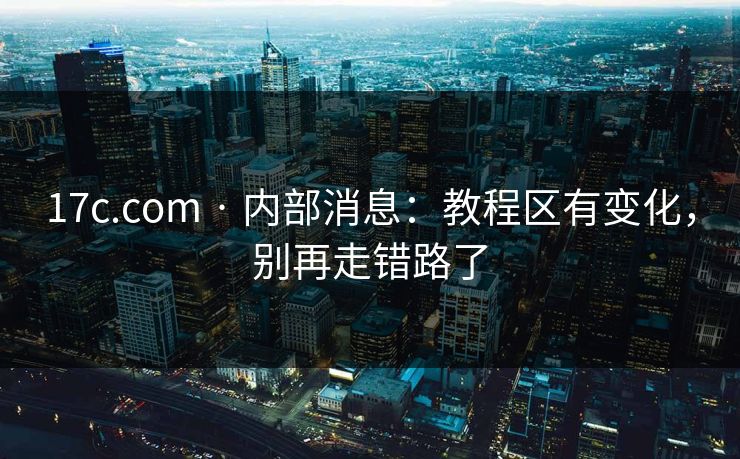 17c.com · 内部消息：教程区有变化，别再走错路了