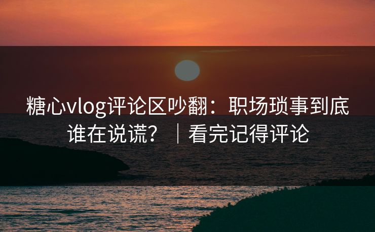 糖心vlog评论区吵翻：职场琐事到底谁在说谎？｜看完记得评论