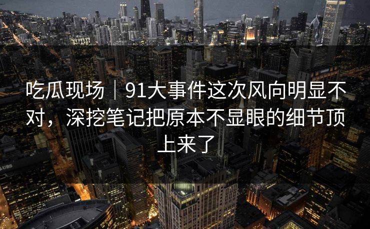 吃瓜现场｜91大事件这次风向明显不对，深挖笔记把原本不显眼的细节顶上来了