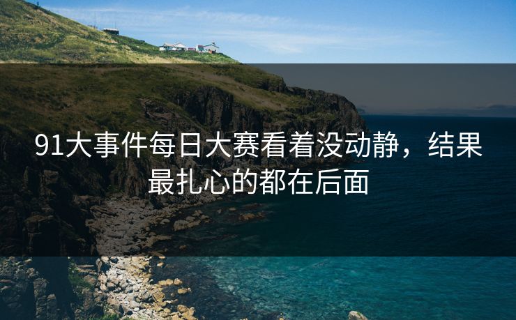 91大事件每日大赛看着没动静，结果最扎心的都在后面