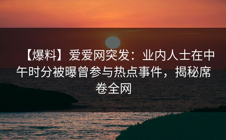 【爆料】爱爱网突发：业内人士在中午时分被曝曾参与热点事件，揭秘席卷全网