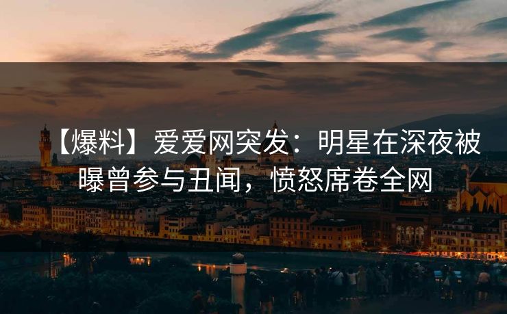 【爆料】爱爱网突发：明星在深夜被曝曾参与丑闻，愤怒席卷全网