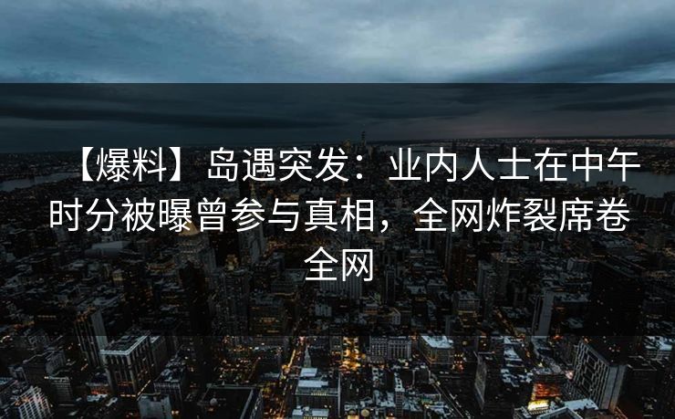 【爆料】岛遇突发：业内人士在中午时分被曝曾参与真相，全网炸裂席卷全网
