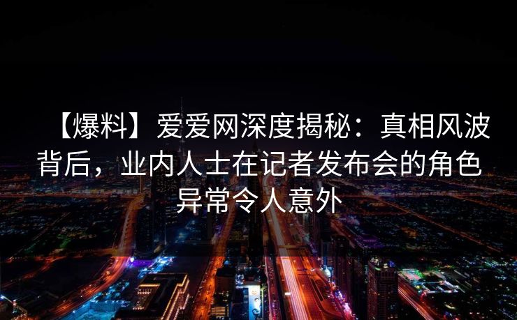 【爆料】爱爱网深度揭秘:真相风波背后,业内人士在记者发布会的角色异常令人意外 【爆料】爱爱网深度揭秘:真相风波背后,业内人士在记者发布会的角色异常令人意外